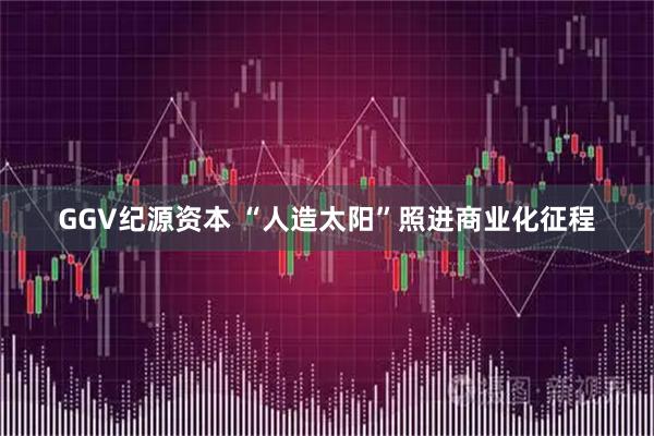 GGV纪源资本 “人造太阳”照进商业化征程
