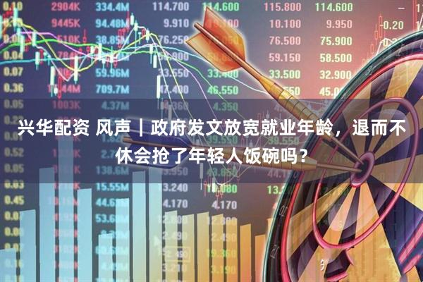 兴华配资 风声｜政府发文放宽就业年龄，退而不休会抢了年轻人饭碗吗？