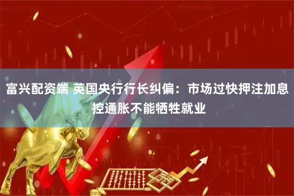 富兴配资端 英国央行行长纠偏：市场过快押注加息 控通胀不能牺牲就业