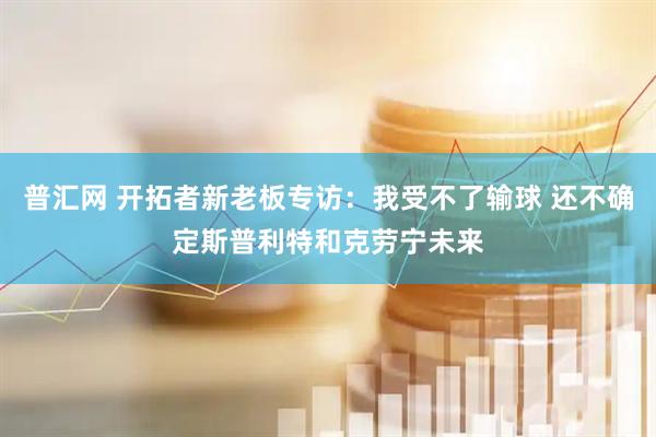 普汇网 开拓者新老板专访：我受不了输球 还不确定斯普利特和克劳宁未来