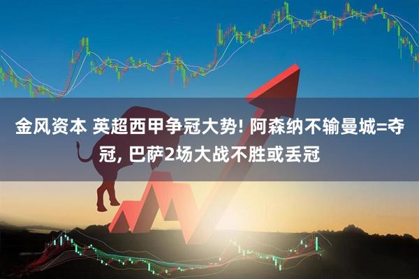 金风资本 英超西甲争冠大势! 阿森纳不输曼城=夺冠, 巴萨2场大战不胜或丢冠