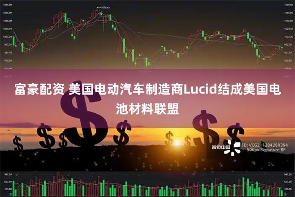 富豪配资 美国电动汽车制造商Lucid结成美国电池材料联盟