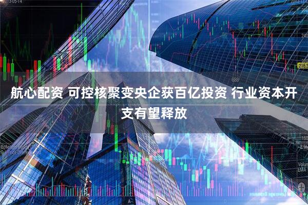 航心配资 可控核聚变央企获百亿投资 行业资本开支有望释放