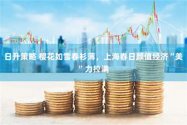 日升策略 樱花如雪春衫薄，上海春日颜值经济“美”力拉满