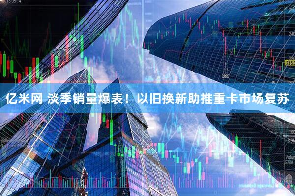 亿米网 淡季销量爆表！以旧换新助推重卡市场复苏