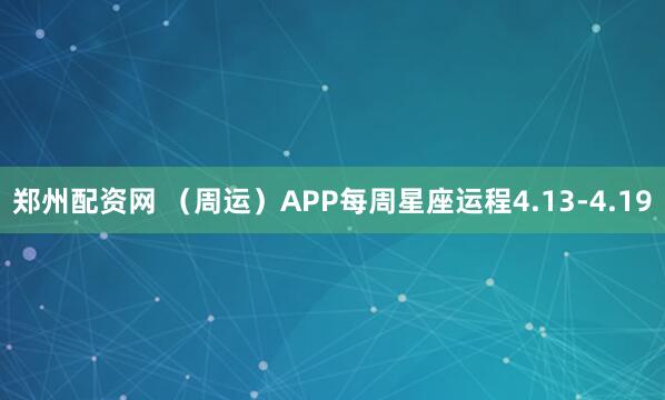 郑州配资网 （周运）APP每周星座运程4.13-4.19